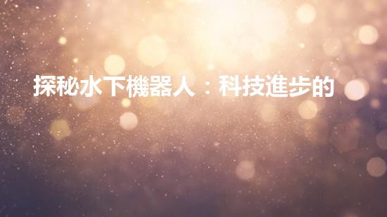 探秘水下機器人：科技進步的海底使者，究竟有何神奇功能？